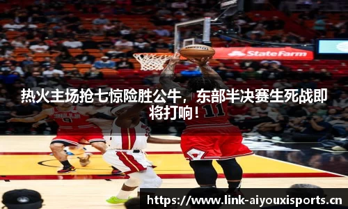 热火主场抢七惊险胜公牛，东部半决赛生死战即将打响！