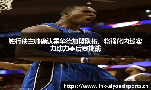 独行侠主帅确认霍华德加盟队伍，将强化内线实力助力季后赛挑战