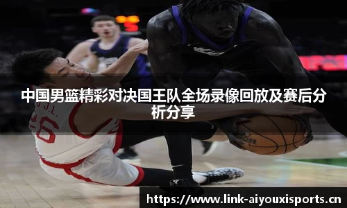 中国男篮精彩对决国王队全场录像回放及赛后分析分享
